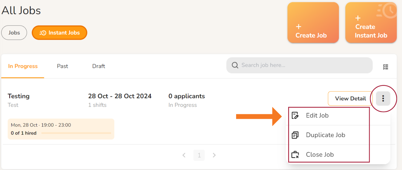 All Jobs 
Jobs 
In Progress 
Testing 
Instant Jobs 
Past 
Create Job 
Create 
Instant Job 
Dr aft 
28 Oct - 28 Oct 2024 
Q Search lob here 
O applicants 
In Progress 
Mon, 29 Oct 1900 - 22:00 
0 of I hired 
View Detail 
Edit Job 
Duplicate Job 
Close Job 